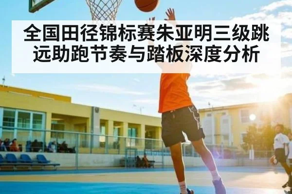 全国田径锦标赛朱亚明三级跳远助跑节奏与踏板深度分析