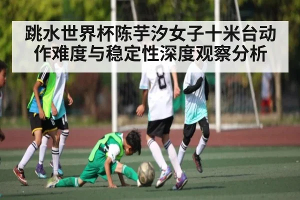 跳水世界杯陈芋汐女子十米台动作难度与稳定性深度观察分析