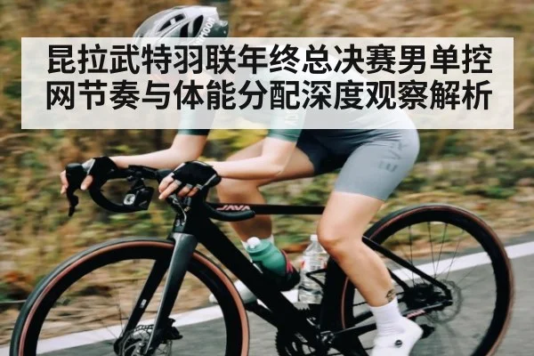 昆拉武特羽联年终总决赛男单控网节奏与体能分配深度观察解析