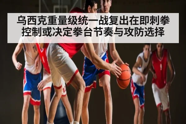 乌西克重量级统一战复出在即刺拳控制或决定拳台节奏与攻防选择